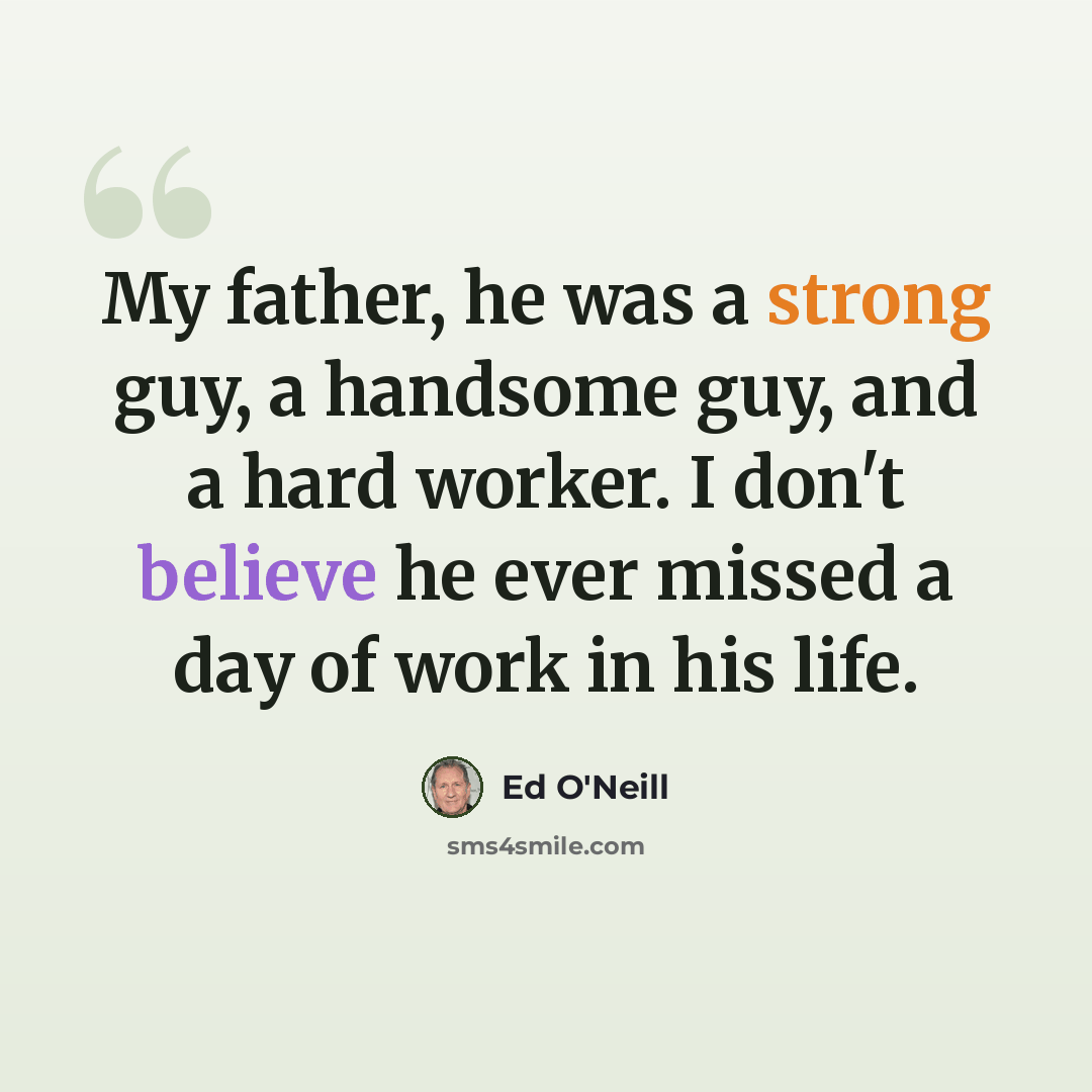 “My father, he was a strong guy, a handsome guy, and a hard worker. I don't believe he ever missed a day of work in his life.” quote by Ed O'Neill