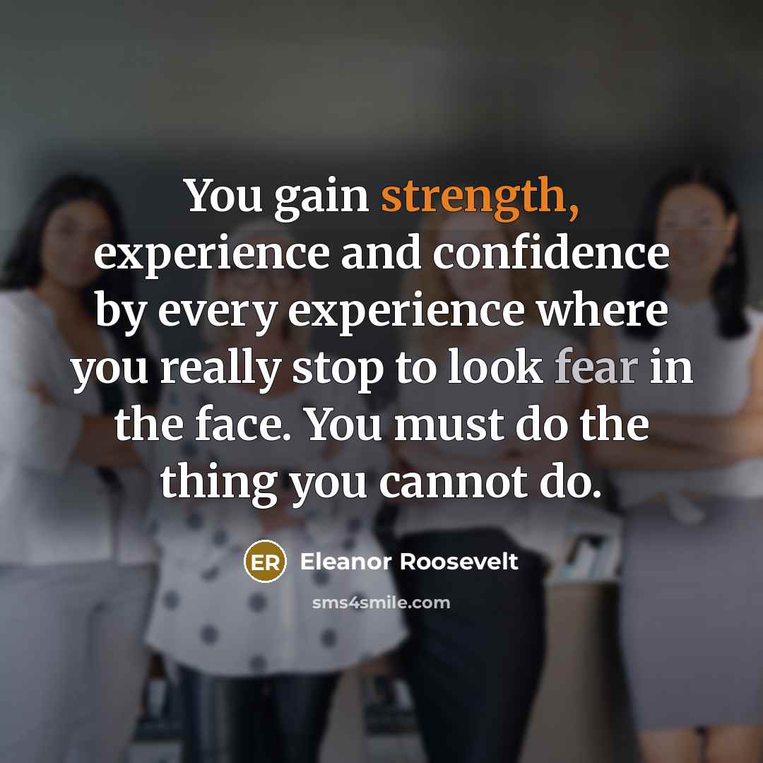 “You gain strength, experience and confidence by every experience where you really stop to look fear in the face. You must do the thing you cannot do.” quote by Eleanor Roosevelt