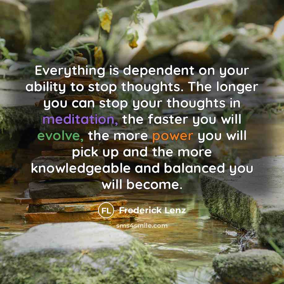 “Everything is dependent on your ability to stop thoughts. The longer you can stop your thoughts in meditation, the faster you will evolve, the more power you will pick up and the more knowledgeable and balanced you will become.” quote by Frederick Lenz