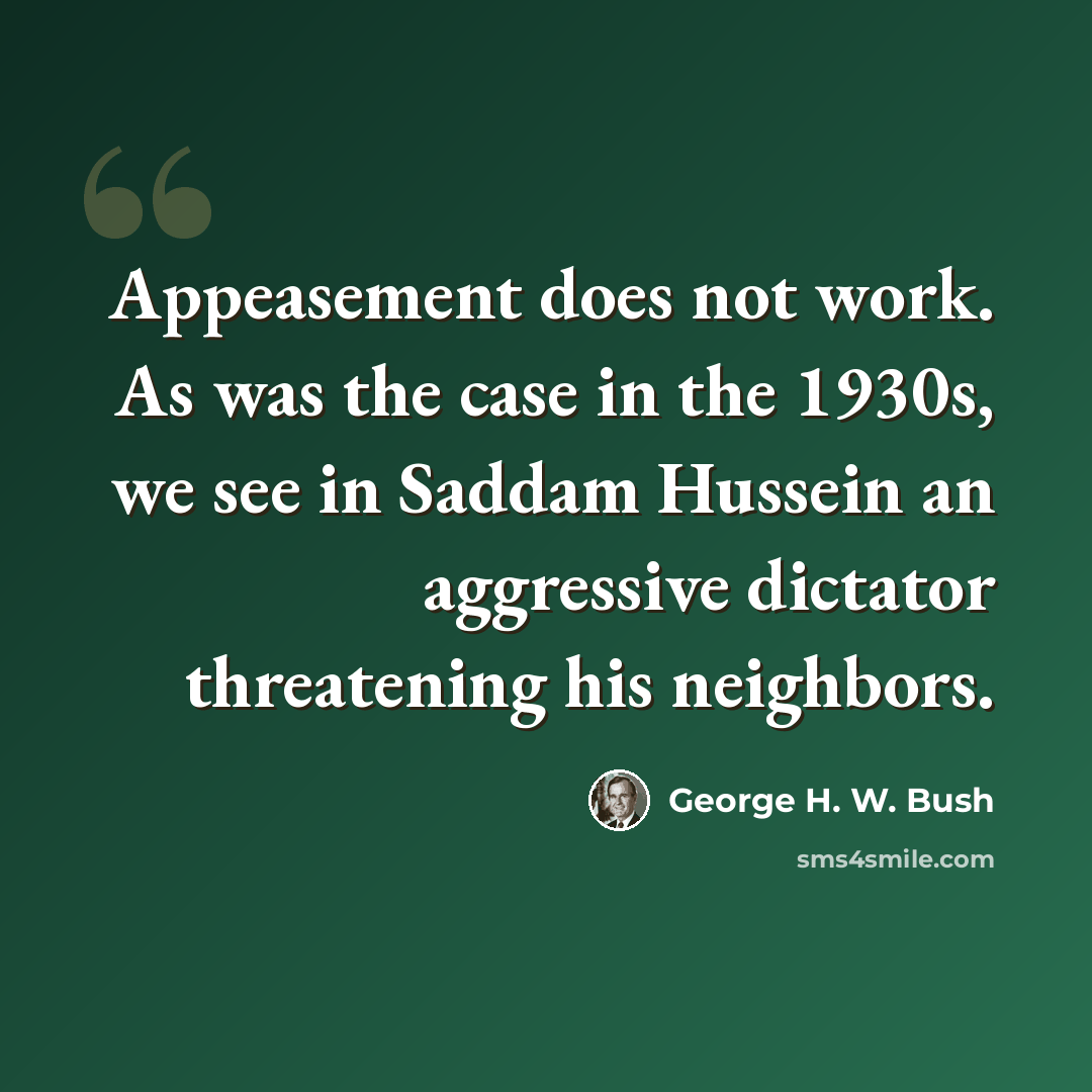 “Appeasement does not work. As was the case in the 1930s, we see in Saddam Hussein an aggressive dictator threatening his neighbors.” quote by George H. W. Bush