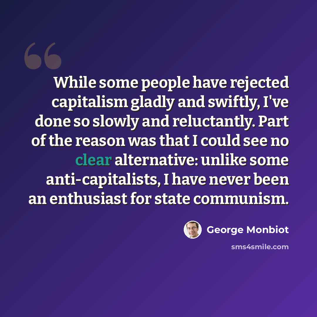 “While some people have rejected capitalism gladly and swiftly, I've done so slowly and reluctantly. Part of the reason was that I could see no clear alternative: unlike some anti-capitalists, I have never been an enthusiast for state communism.” quote by George Monbiot