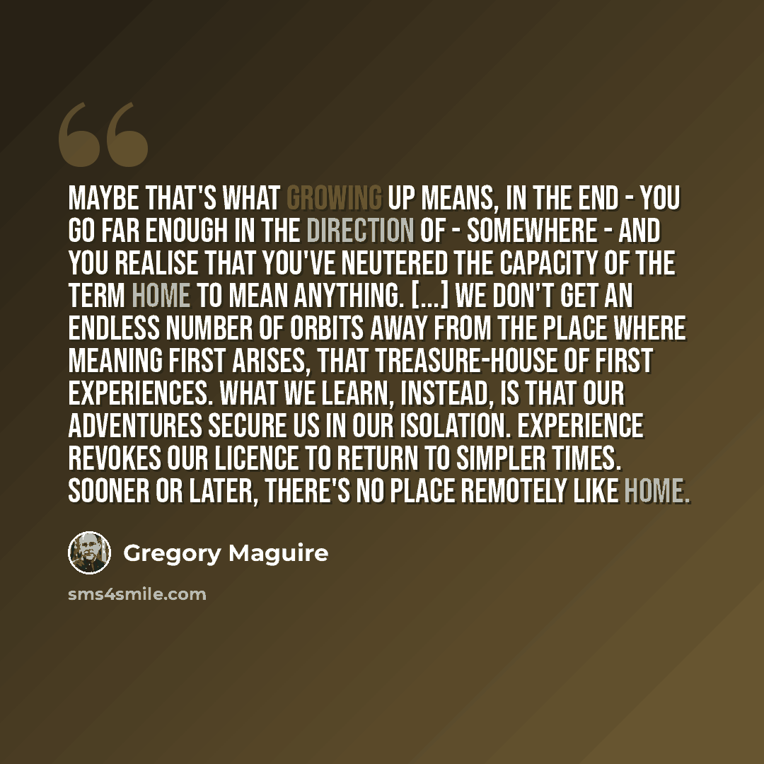 “Maybe that's what growing up means, in the end - you go far enough in the direction of - somewhere - and you realise that you've neutered the capacity of the term home to mean anything. [...] We don't get an endless number of orbits away from the place where meaning first arises, that…” quote by Gregory Maguire