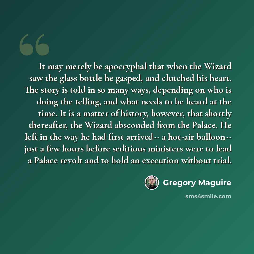 “It may merely be apocryphal that when the Wizard saw the glass bottle he gasped, and clutched his heart. The story is told in so many ways, depending on who is doing the telling, and what needs to be heard at the time. It is a matter of history, however, that shortly thereafter, the Wizard…” quote by Gregory Maguire