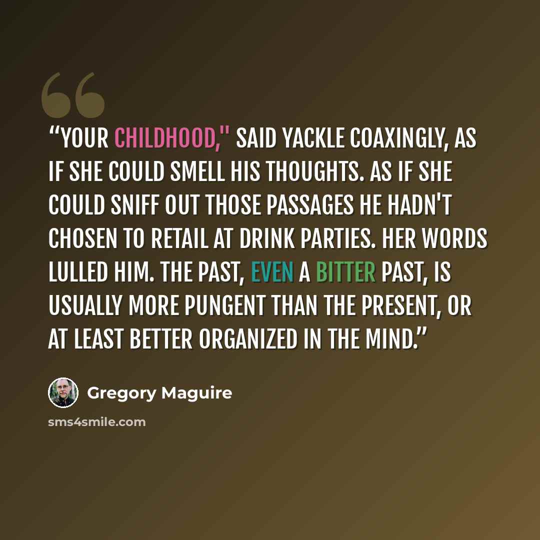 “Your childhood," said Yackle coaxingly, as if she could smell his thoughts. As if she could sniff out those passages he hadn't chosen to retail at drink parties. Her words lulled him. The past, even a bitter past, is usually more pungent than the present, or at least better organized in the mind.” quote by Gregory Maguire