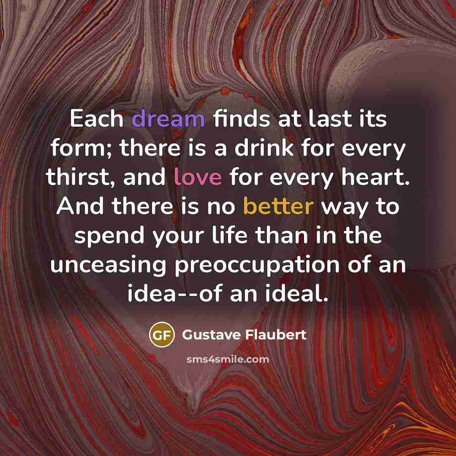 “Each dream finds at last its form; there is a drink for every thirst, and love for every heart. And there is no better way to spend your life than in the unceasing preoccupation of an idea--of an ideal.” quote by Gustave Flaubert
