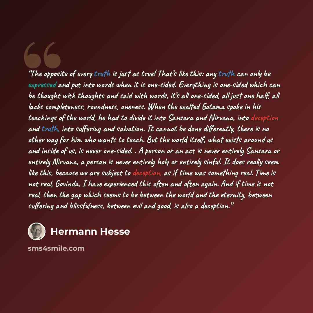“The opposite of every truth is just as true! That’s like this: any truth can only be expressed and put into words when it is one-sided. Everything is one-sided which can be thought with thoughts and said with words, it’s all one-sided, all just one half, all lacks completeness, roundness, oneness…” quote by Hermann Hesse
