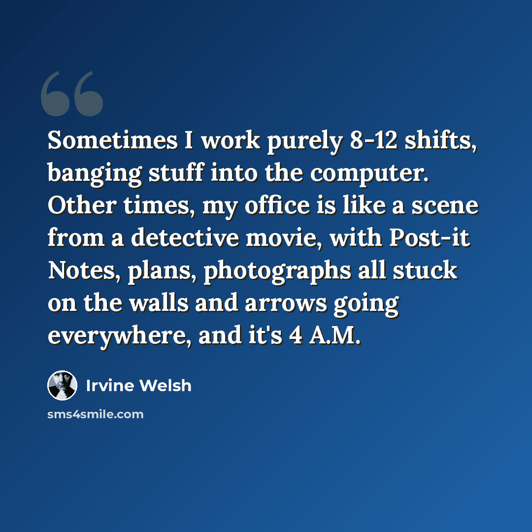 “Sometimes I work purely 8-12 shifts, banging stuff into the computer. Other times, my office is like a scene from a detective movie, with Post-it Notes, plans, photographs all stuck on the walls and arrows going everywhere, and it's 4 A.M.” quote by Irvine Welsh