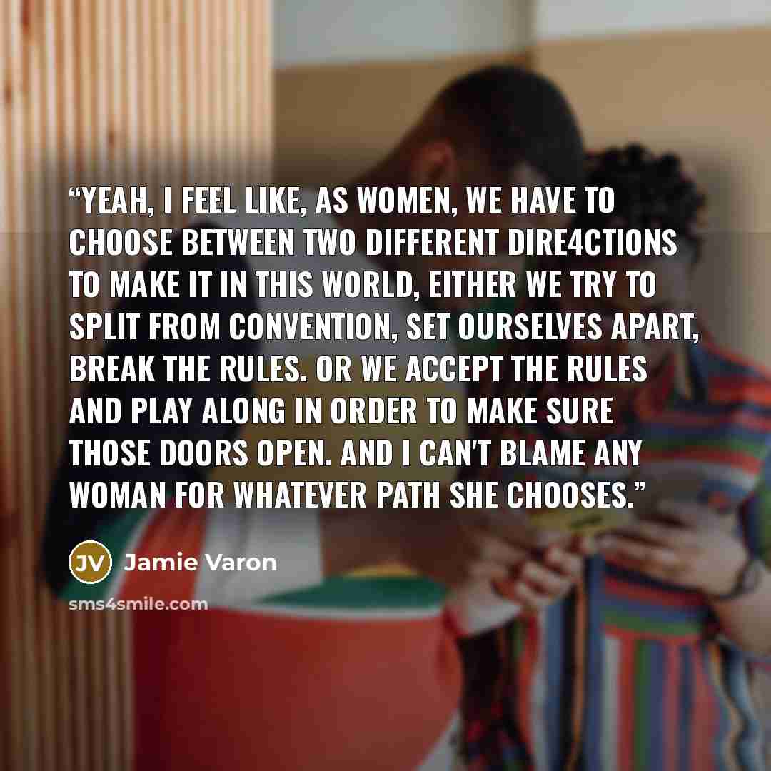 “Yeah, I feel like, as women, we have to choose between two different dire4ctions to make it in this world, either we try to split from convention, set ourselves apart, break the rules. or we accept the rules and play along in order to make sure those doors open. And I can't blame any woman for…” quote by Jamie Varon