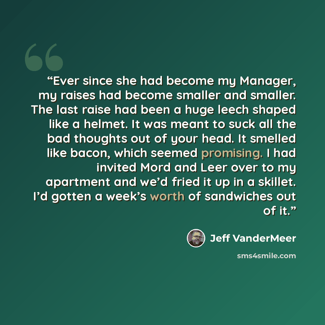 “Ever since she had become my Manager, my raises had become smaller and smaller. The last raise had been a huge leech shaped like a helmet. It was meant to suck all the bad thoughts out of your head. It smelled like bacon, which seemed promising. I had invited Mord and Leer over to my apartment and…” quote by Jeff VanderMeer