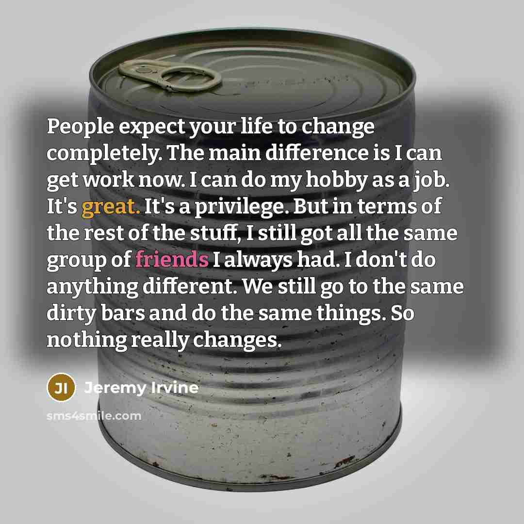 “People expect your life to change completely. The main difference is I can get work now. I can do my hobby as a job. It's great. It's a privilege. But in terms of the rest of the stuff, I still got all the same group of friends I always had. I don't do anything different. We still go to the same…” quote by Jeremy Irvine