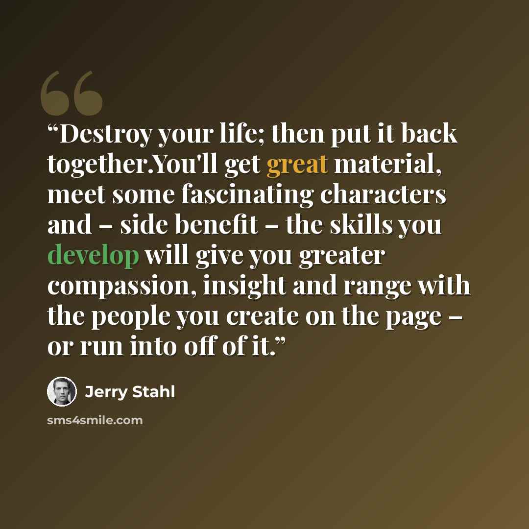 “Destroy your life; then put it back together.You'll get great material, meet some fascinating characters and – side benefit – the skills you develop will give you greater compassion, insight and range with the people you create on the page – or run into off of it.” quote by Jerry Stahl