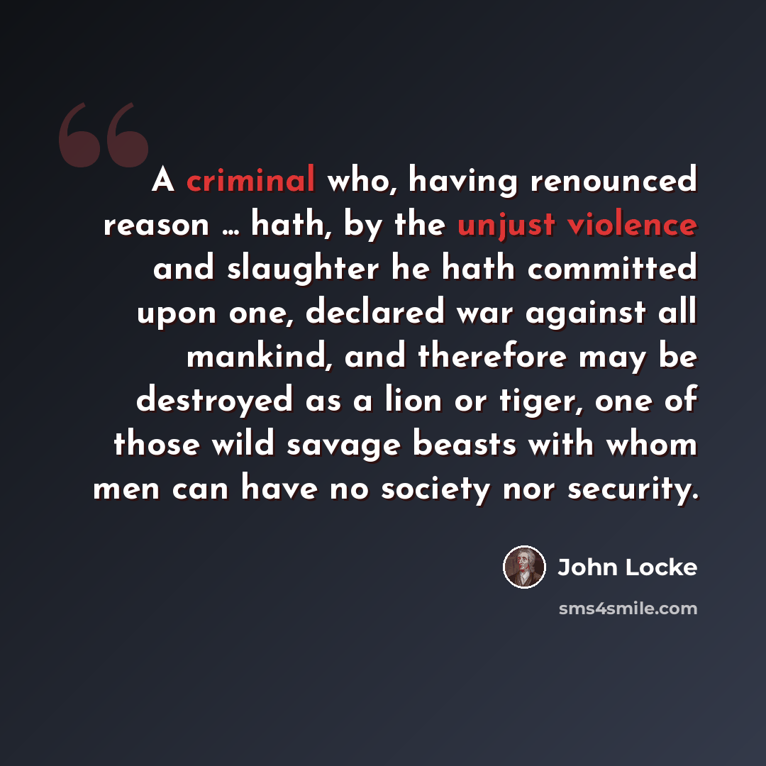 “A criminal who, having renounced reason ... hath, by the unjust violence and slaughter he hath committed upon one, declared war against all mankind, and therefore may be destroyed as a lion or tiger, one of those wild savage beasts with whom men can have no society nor security.” quote by John Locke