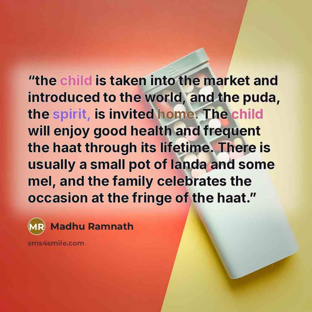 “the child is taken into the market and introduced to the world, and the puda, the spirit, is invited home. The child will enjoy good health and frequent the haat through its lifetime. There is usually a small pot of landa and some mel, and the family celebrates the occasion at the fringe of the…” quote by Madhu Ramnath