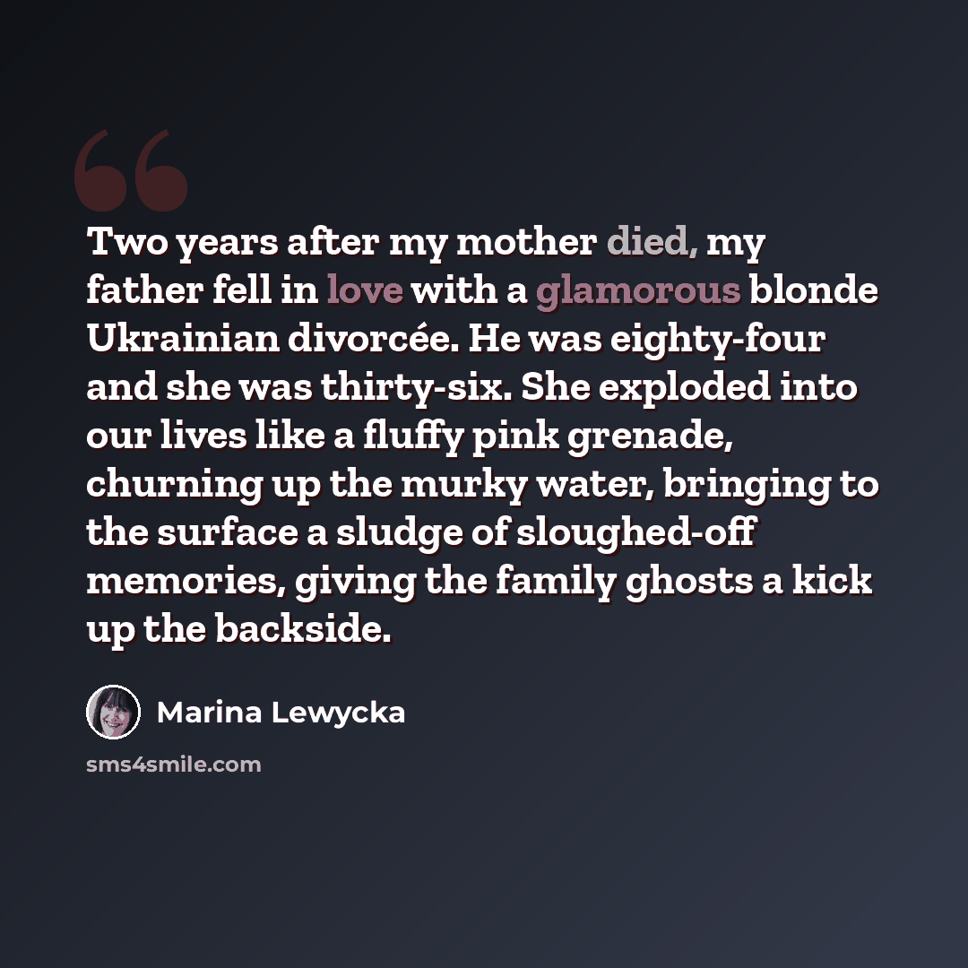 “Two years after my mother died, my father fell in love with a glamorous blonde Ukrainian divorcée. He was eighty-four and she was thirty-six. She exploded into our lives like a fluffy pink grenade, churning up the murky water, bringing to the surface a sludge of sloughed-off memories, giving the…” quote by Marina Lewycka