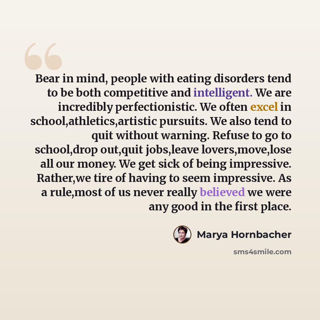 “Bear in mind, people with eating disorders tend to be both competitive and intelligent. We are incredibly perfectionistic. We often excel in school,athletics,artistic pursuits. We also tend to quit without warning. Refuse to go to school,drop out,quit jobs,leave lovers,move,lose all our money. We…” quote by Marya Hornbacher