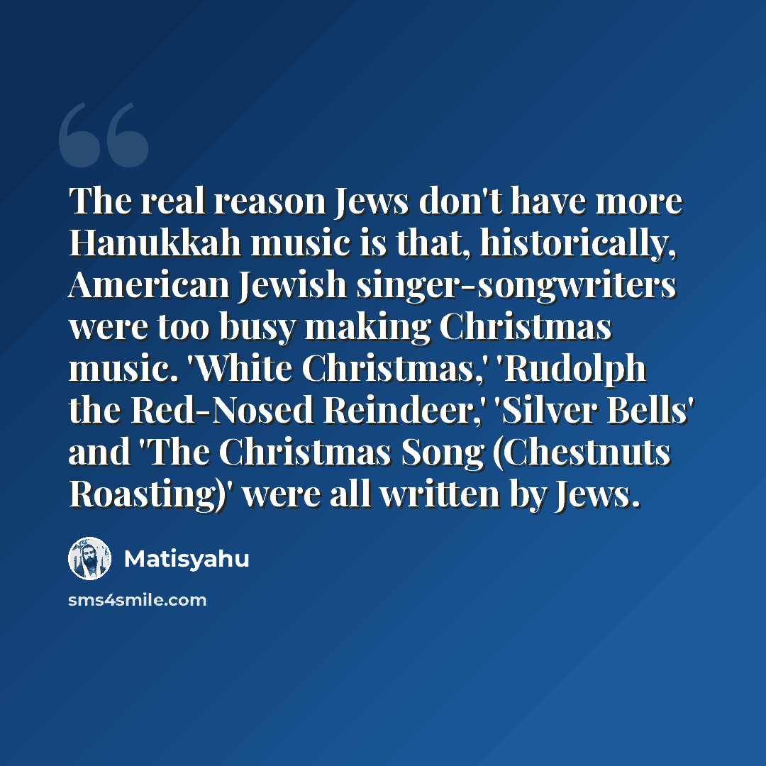 “The real reason Jews don't have more Hanukkah music is that, historically, American Jewish singer-songwriters were too busy making Christmas music. 'White Christmas,' 'Rudolph the Red-Nosed Reindeer,' 'Silver Bells' and 'The Christmas Song (Chestnuts Roasting)' were all written by Jews.” quote by Matisyahu
