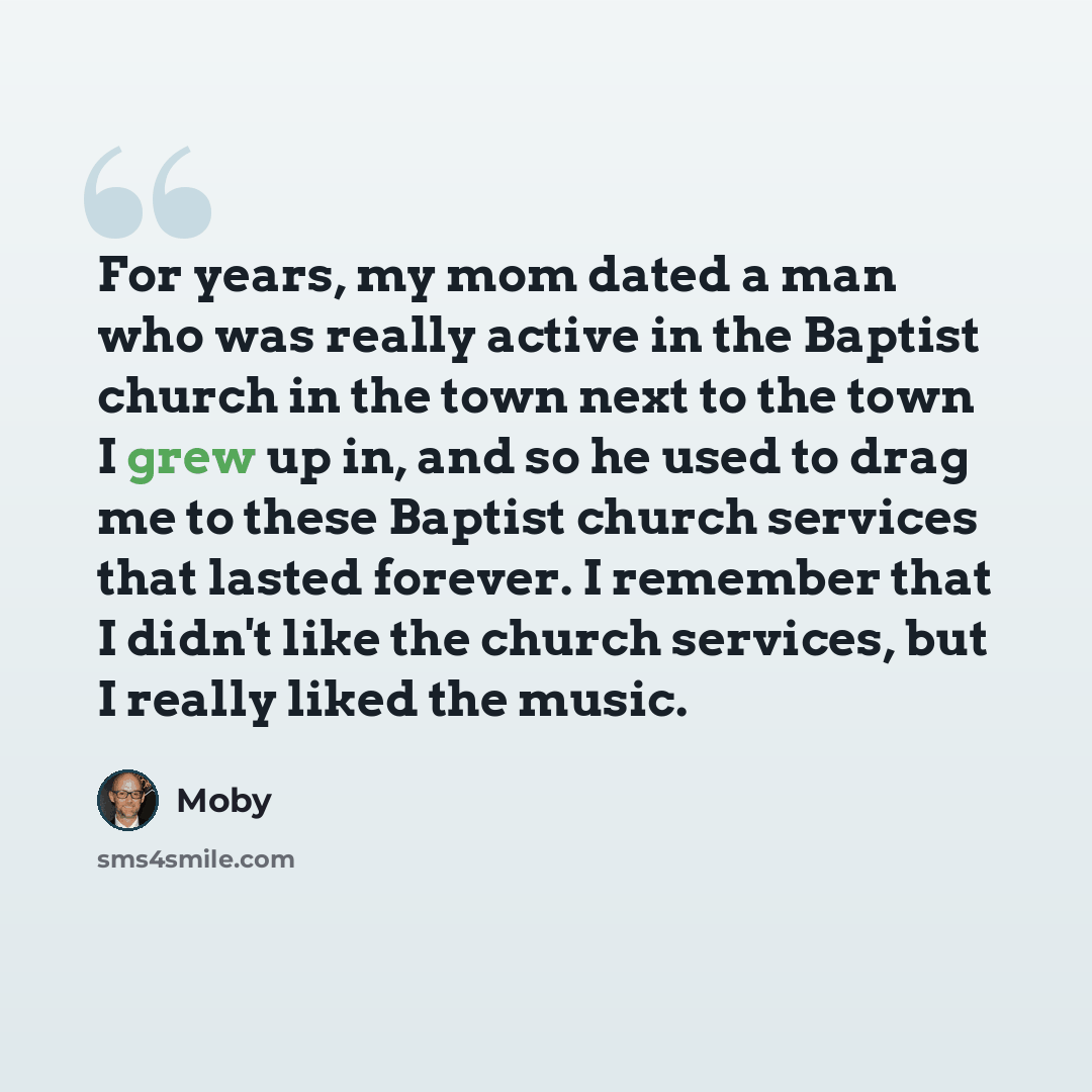 “For years, my mom dated a man who was really active in the Baptist church in the town next to the town I grew up in, and so he used to drag me to these Baptist church services that lasted forever. I remember that I didn't like the church services, but I really liked the music.” quote by Moby