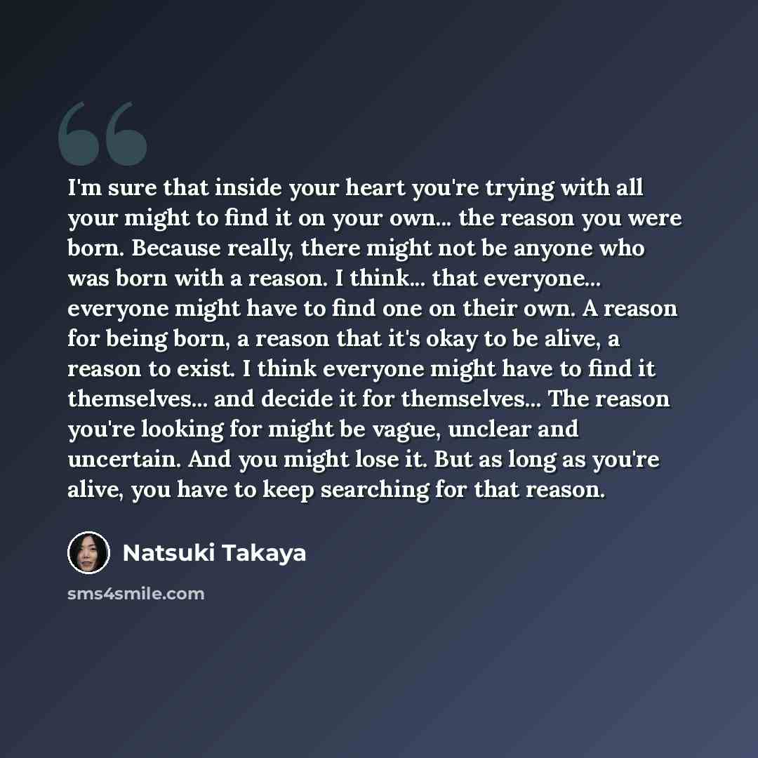 “I'm sure that inside your heart you're trying with all your might to find it on your own... the reason you were born. Because really, there might not be anyone who was born with a reason. I think... that everyone... everyone might have to find one on their own. A reason for being born, a reason…” quote by Natsuki Takaya