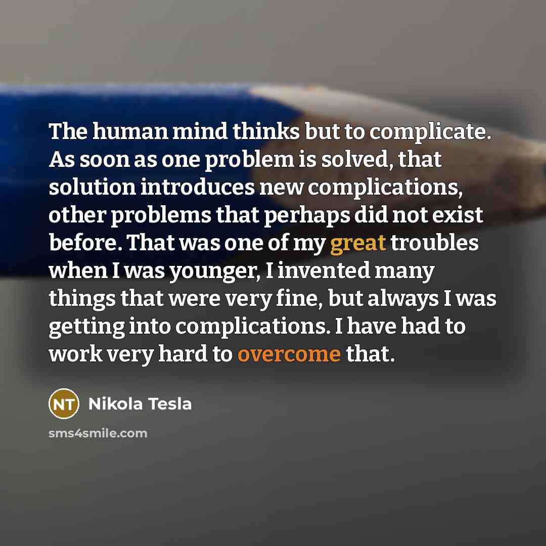 “The human mind thinks but to complicate. As soon as one problem is solved, that solution introduces new complications, other problems that perhaps did not exist before. That was one of my great troubles when I was younger, I invented many things that were very fine, but always I was getting into…” quote by Nikola Tesla