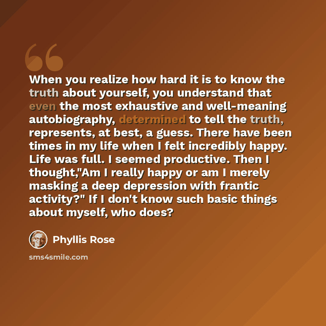 “When you realize how hard it is to know the truth about yourself, you understand that even the most exhaustive and well-meaning autobiography, determined to tell the truth, represents, at best, a guess. There have been times in my life when I felt incredibly happy. Life was full. I seemed…” quote by Phyllis Rose