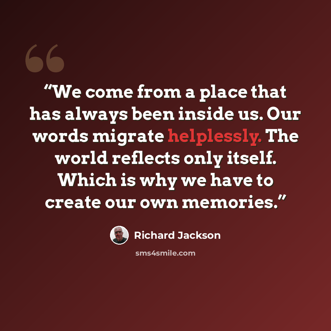 “We come from a place that has always been inside us. Our words migrate helplessly. The world reflects only itself. Which is why we have to create our own memories.” quote by Richard Jackson