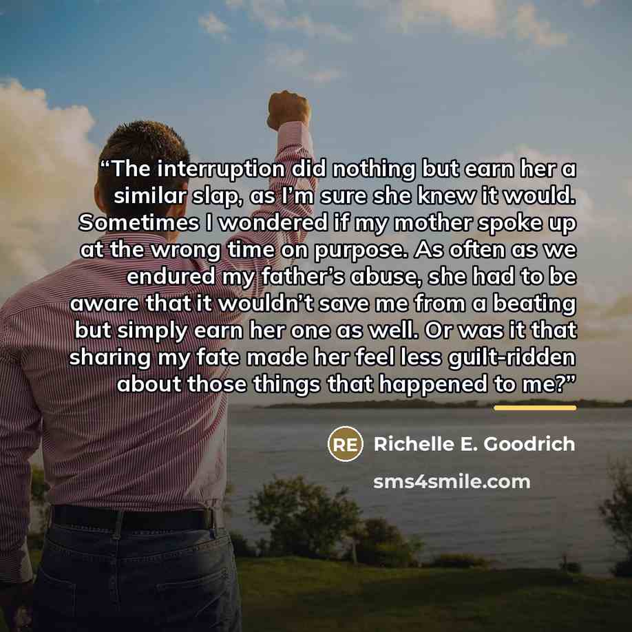 “The interruption did nothing but earn her a similar slap, as I’m sure she knew it would. Sometimes I wondered if my mother spoke up at the wrong time on purpose. As often as we endured my father’s abuse, she had to be aware that it wouldn’t save me from a beating but simply earn her one as well…” quote by Richelle E. Goodrich