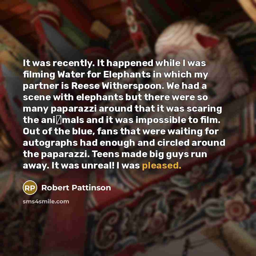 “It was recently. It happened while I was filming Water for Elephants in which my partner is Reese Witherspoon. We had a scene with elephants but there were so many paparazzi around that it was scaring the ani�mals and it was impossible to film. Out of the blue, fans that were waiting for…” quote by Robert Pattinson