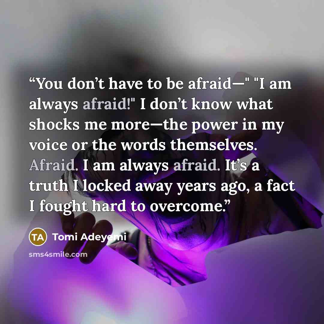 “You don’t have to be afraid—" "I am always afraid!" I don’t know what shocks me more—the power in my voice or the words themselves. Afraid. I am always afraid. It’s a truth I locked away years ago, a fact I fought hard to overcome.” quote by Tomi Adeyemi