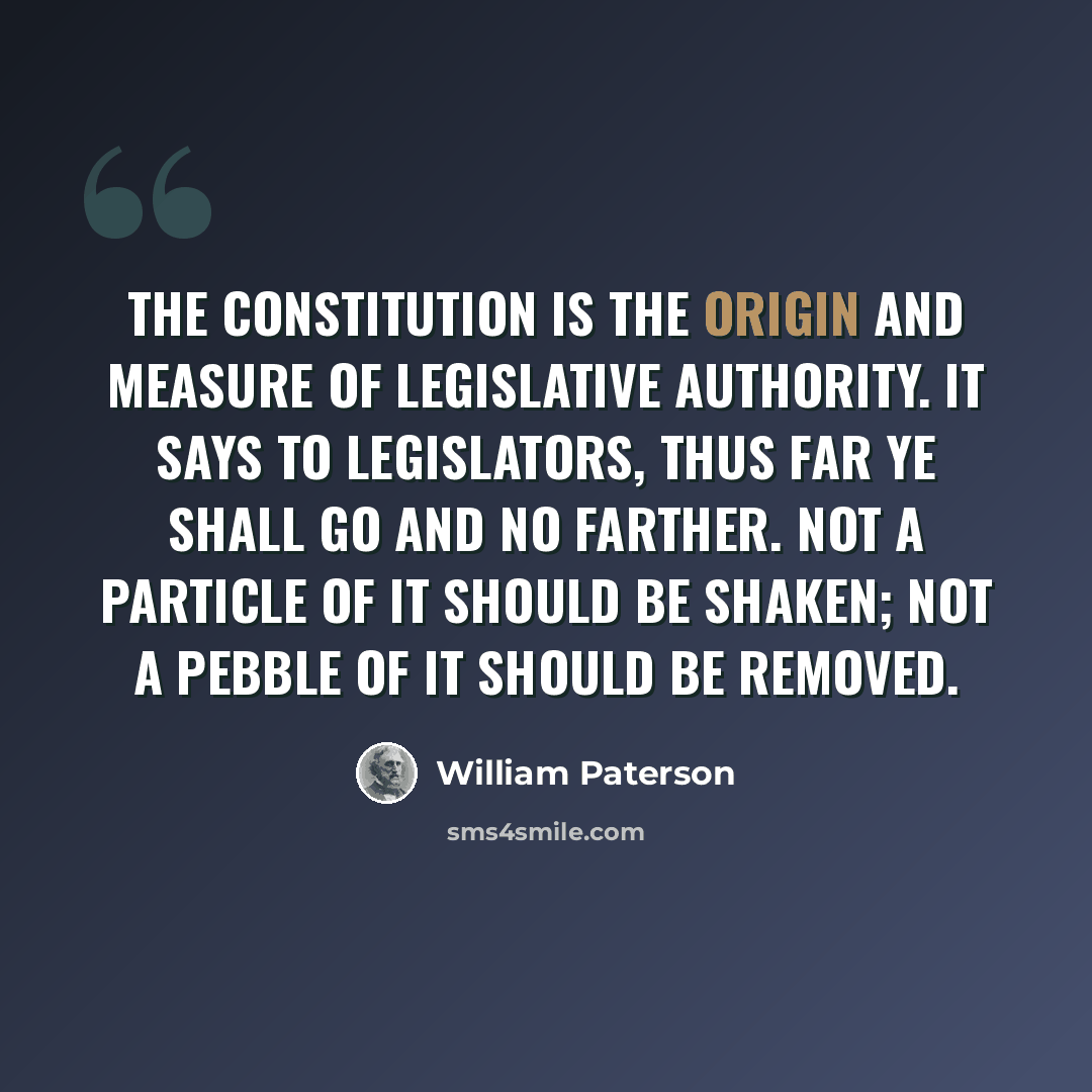“The Constitution is the origin and measure of legislative authority. It says to legislators, thus far ye shall go and no farther. Not a particle of it should be shaken; not a pebble of it should be removed.” quote by William Paterson