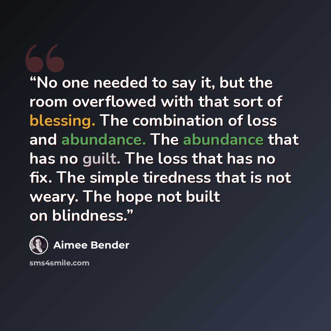 “No one needed to say it, but the room overflowed with that sort of blessing. The combination of loss and abundance. The abundance that has no guilt. The loss that has no fix. The simple tiredness that is not weary. The hope not built on blindness.” quote by Aimee Bender