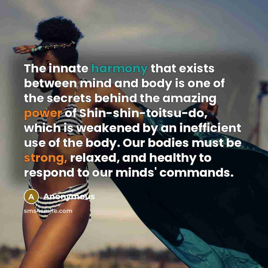 “The innate harmony that exists between mind and body is one of the secrets behind the amazing power of Shin-shin-toitsu-do, which is weakened by an inefficient use of the body. Our bodies must be strong, relaxed, and healthy to respond to our minds' commands.” quote by Anonymous