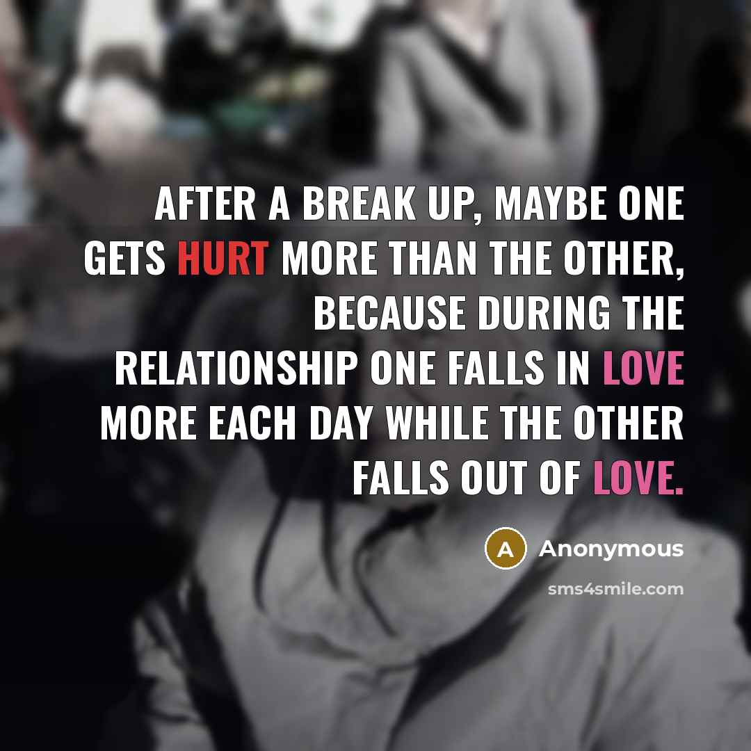 “After a break up, maybe one gets hurt more than the other, because during the relationship one falls in love more each day while the other falls out of love.” quote by Anonymous