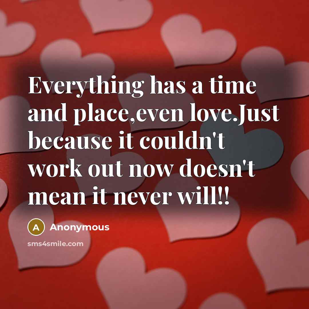 “Everything has a time and place,even love.Just because it couldn't work out now doesn't mean it never will!!” quote by Anonymous