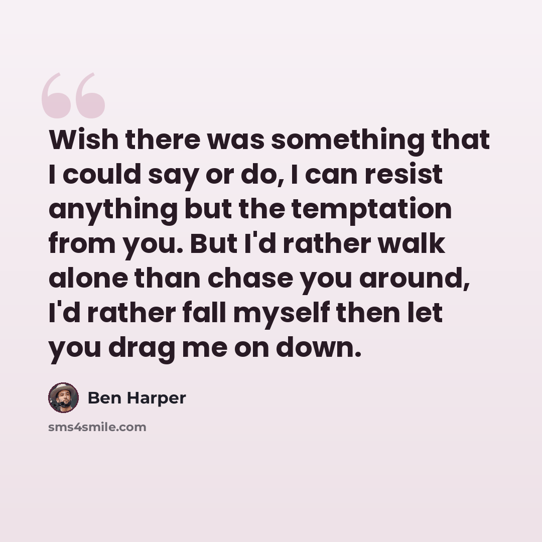 “Wish there was something that I could say or do, I can resist anything but the temptation from you. But I'd rather walk alone than chase you around, I'd rather fall myself then let you drag me on down.” quote by Ben Harper