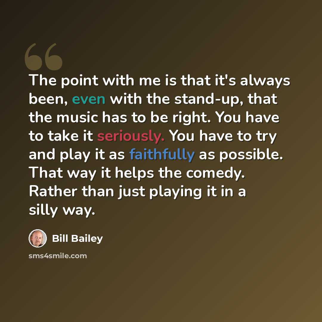 “The point with me is that it's always been, even with the stand-up, that the music has to be right. You have to take it seriously. You have to try and play it as faithfully as possible. That way it helps the comedy. Rather than just playing it in a silly way.” quote by Bill Bailey