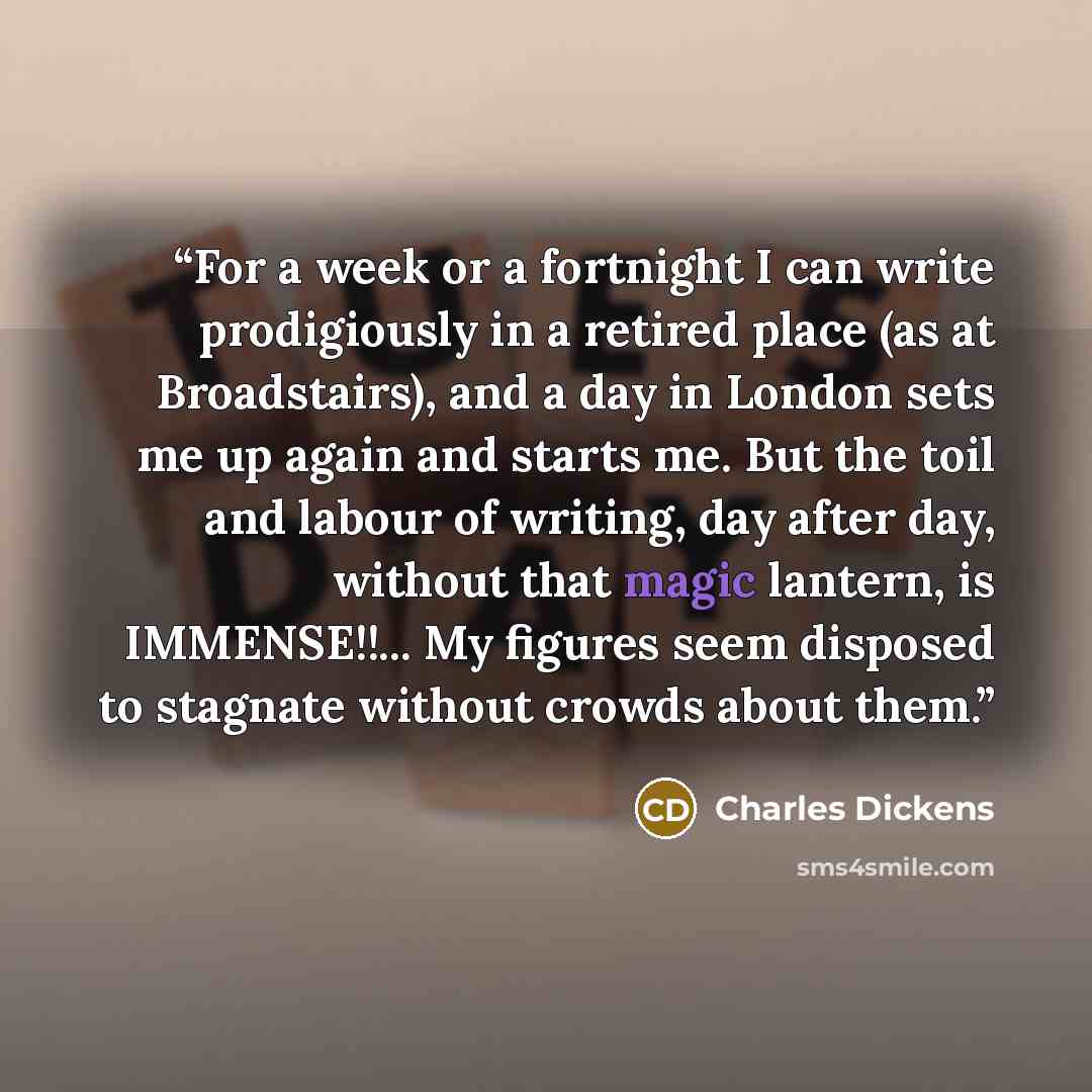 “For a week or a fortnight I can write prodigiously in a retired place (as at Broadstairs), and a day in London sets me up again and starts me. But the toil and labour of writing, day after day, without that magic lantern, is IMMENSE!!... My figures seem disposed to stagnate without crowds about…” quote by Charles Dickens