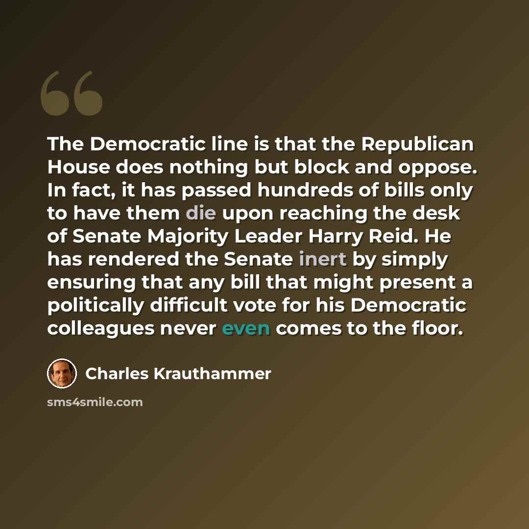 “The Democratic line is that the Republican House does nothing but block and oppose. In fact, it has passed hundreds of bills only to have them die upon reaching the desk of Senate Majority Leader Harry Reid. He has rendered the Senate inert by simply ensuring that any bill that might present a…” quote by Charles Krauthammer