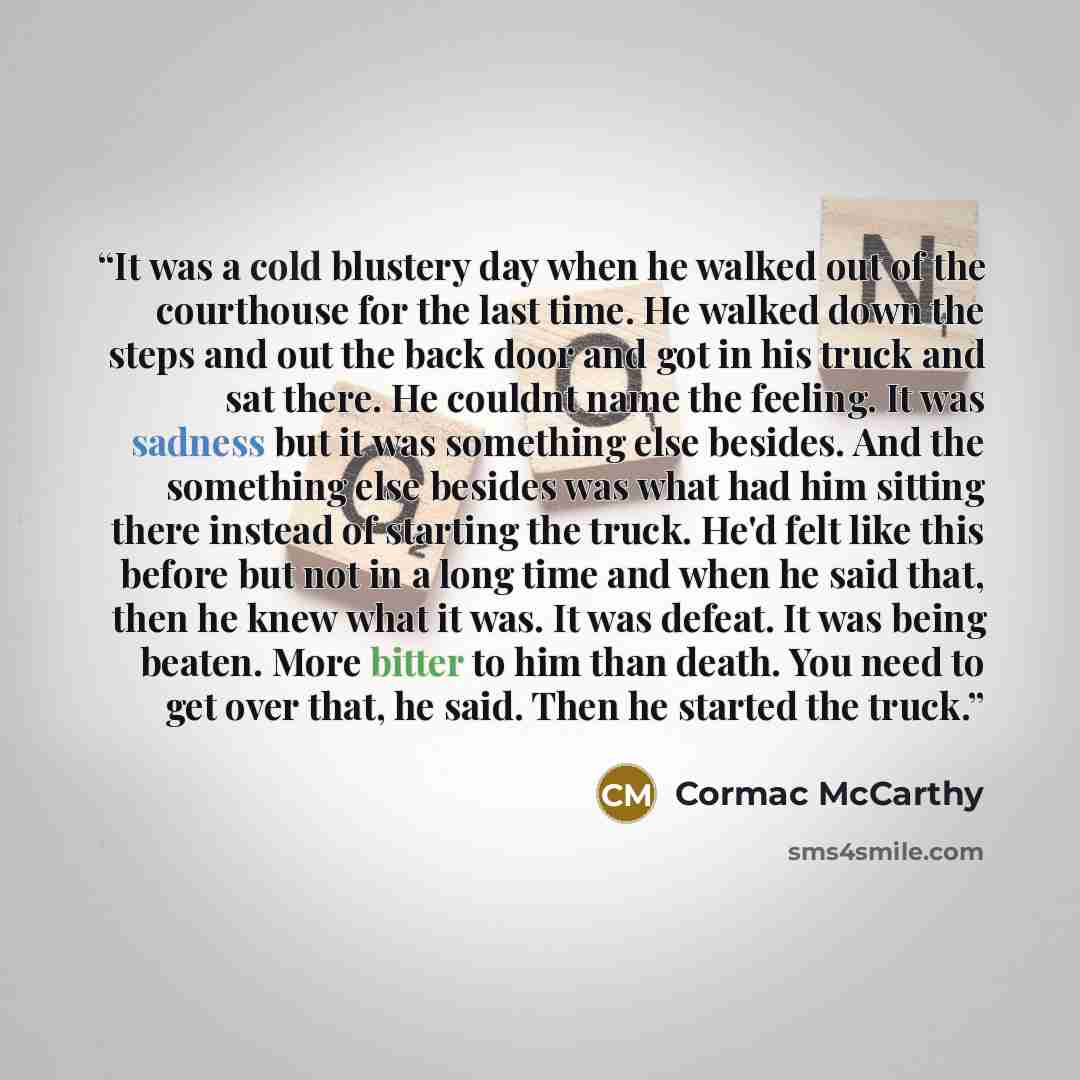 “It was a cold blustery day when he walked out of the courthouse for the last time. He walked down the steps and out the back door and got in his truck and sat there. He couldnt name the feeling. It was sadness but it was something else besides. And the something else besides was what had him…” quote by Cormac McCarthy
