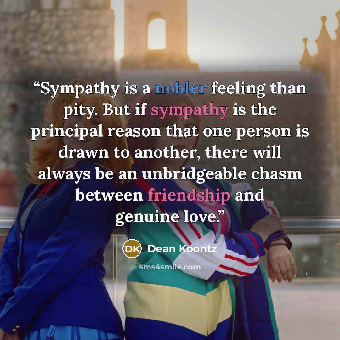 “Sympathy is a nobler feeling than pity. But if sympathy is the principal reason that one person is drawn to another, there will always be an unbridgeable chasm between friendship and genuine love.” quote by Dean Koontz