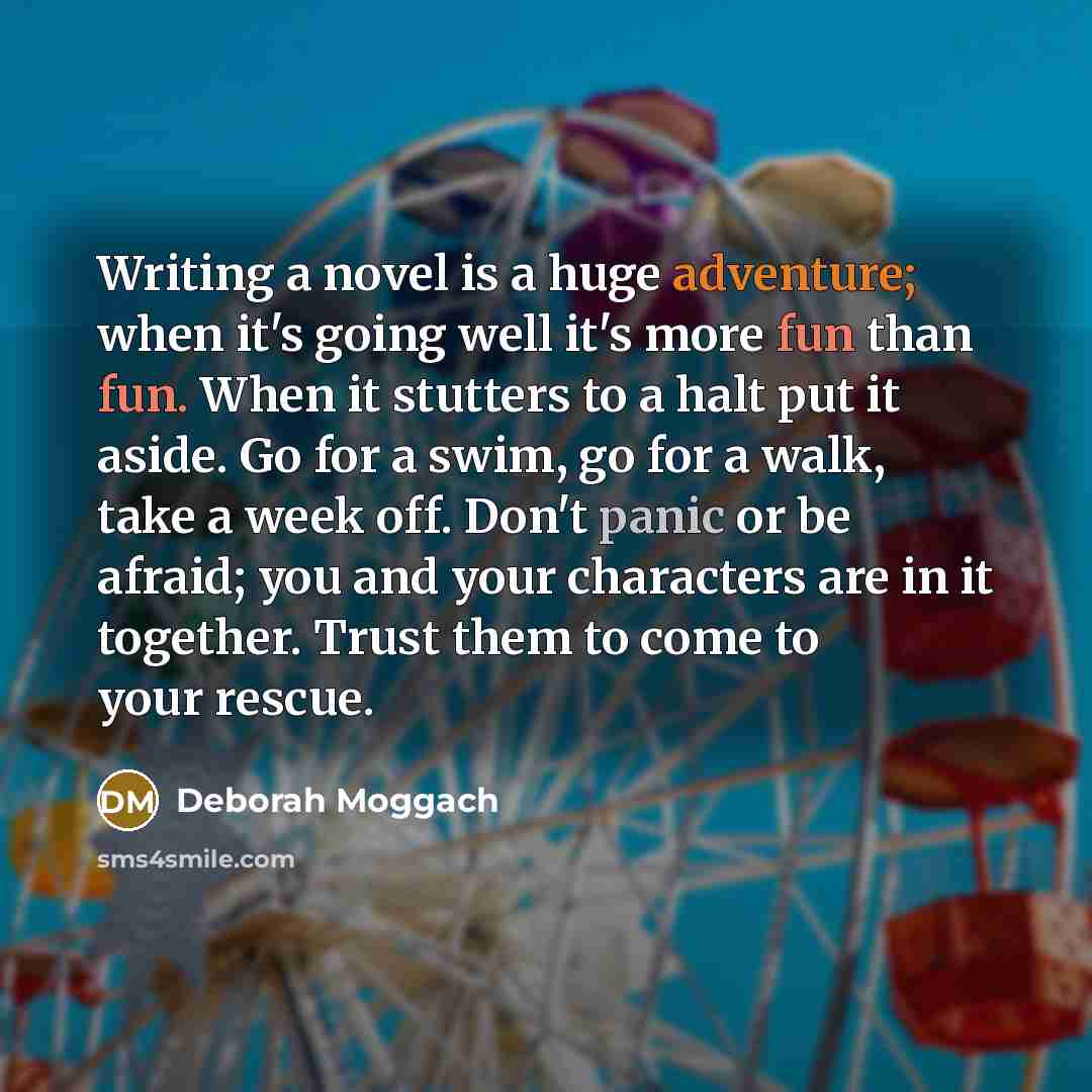 “Writing a novel is a huge adventure; when it's going well it's more fun than fun. When it stutters to a halt put it aside. Go for a swim, go for a walk, take a week off. Don't panic or be afraid; you and your characters are in it together. Trust them to come to your rescue.” quote by Deborah Moggach