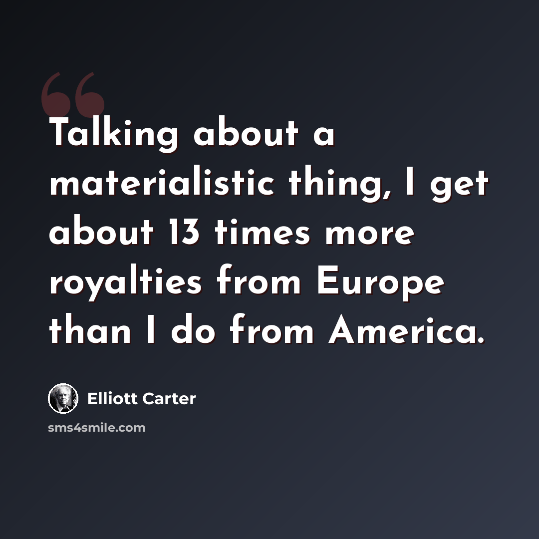 “Talking about a materialistic thing, I get about 13 times more royalties from Europe than I do from America.” quote by Elliott Carter