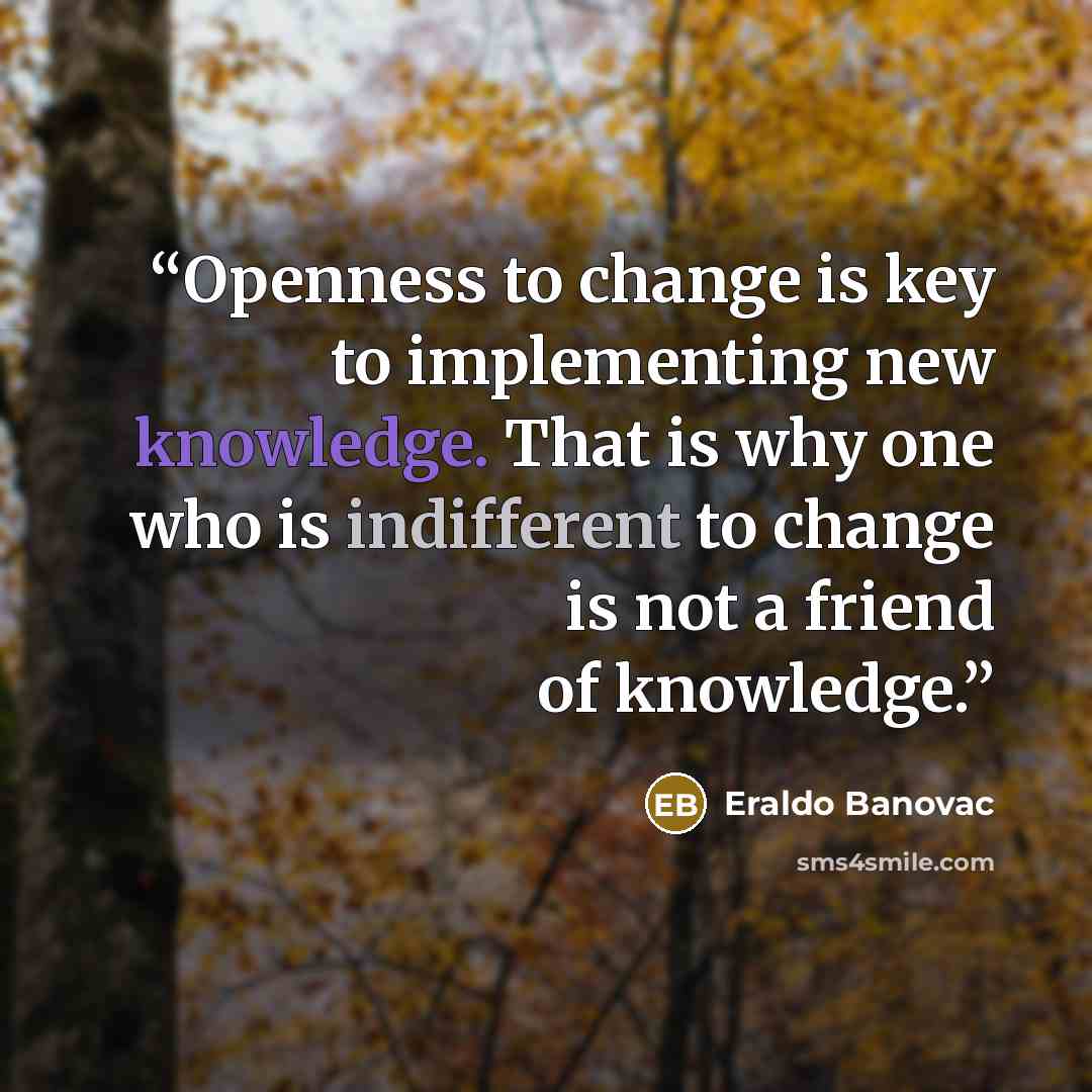 “Openness to change is key to implementing new knowledge. That is why one who is indifferent to change is not a friend of knowledge.” quote by Eraldo Banovac