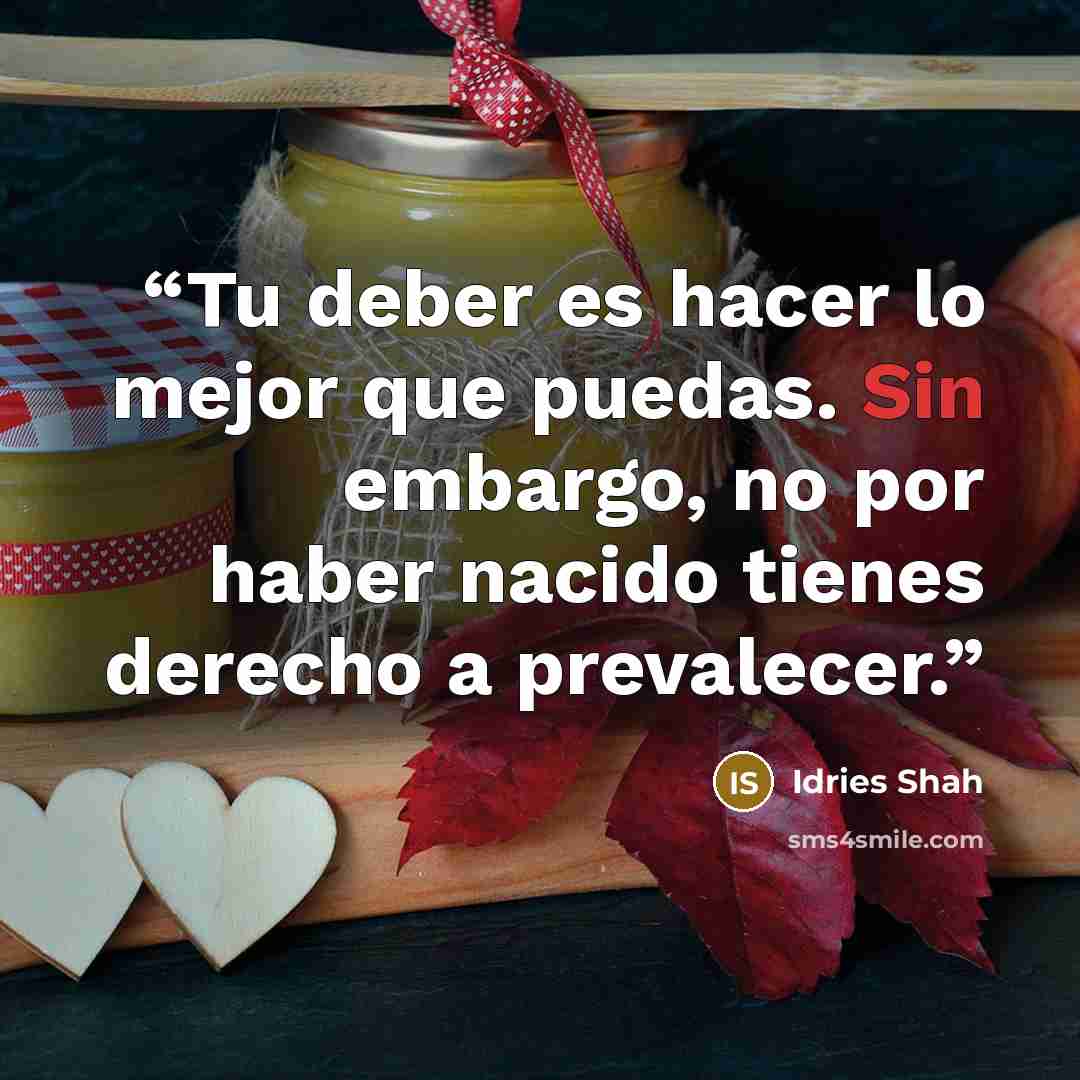“Tu deber es hacer lo mejor que puedas. Sin embargo, no por haber nacido tienes derecho a prevalecer.” quote by Idries Shah
