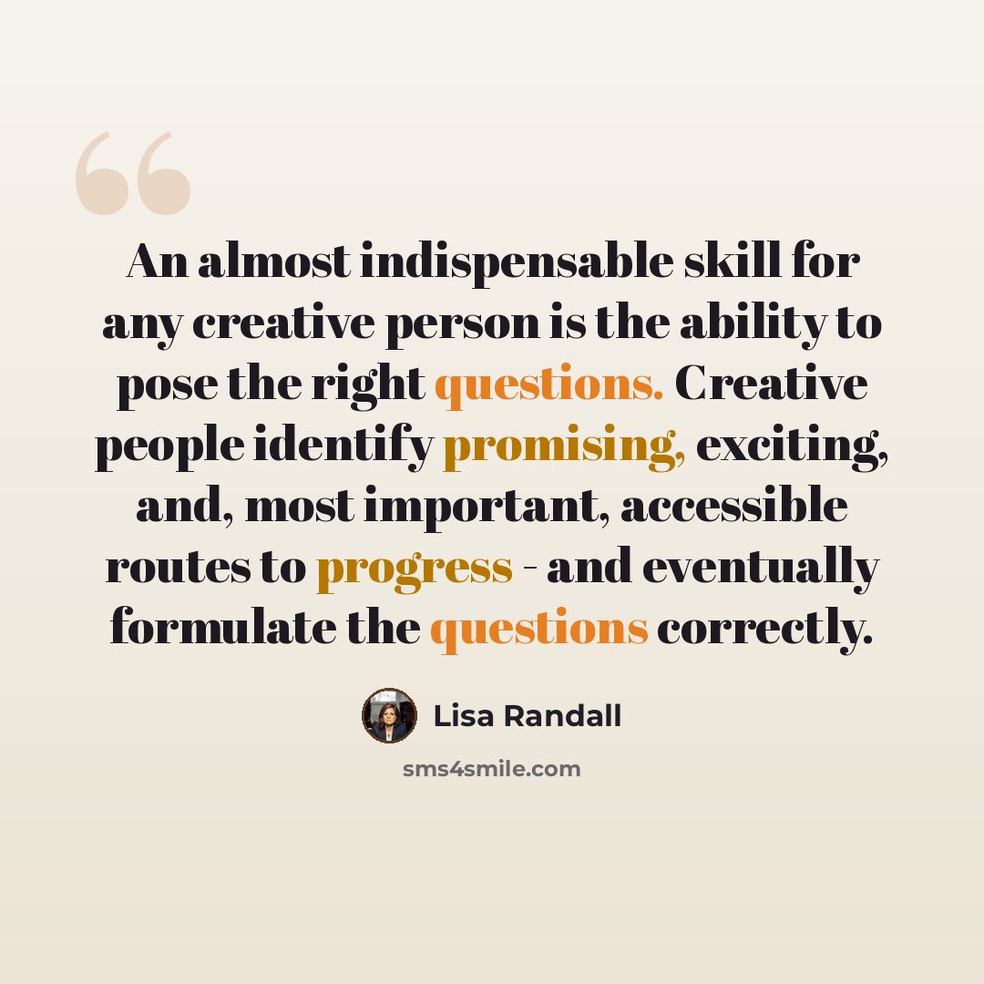 “An almost indispensable skill for any creative person is the ability to pose the right questions. Creative people identify promising, exciting, and, most important, accessible routes to progress - and eventually formulate the questions correctly.” quote by Lisa Randall
