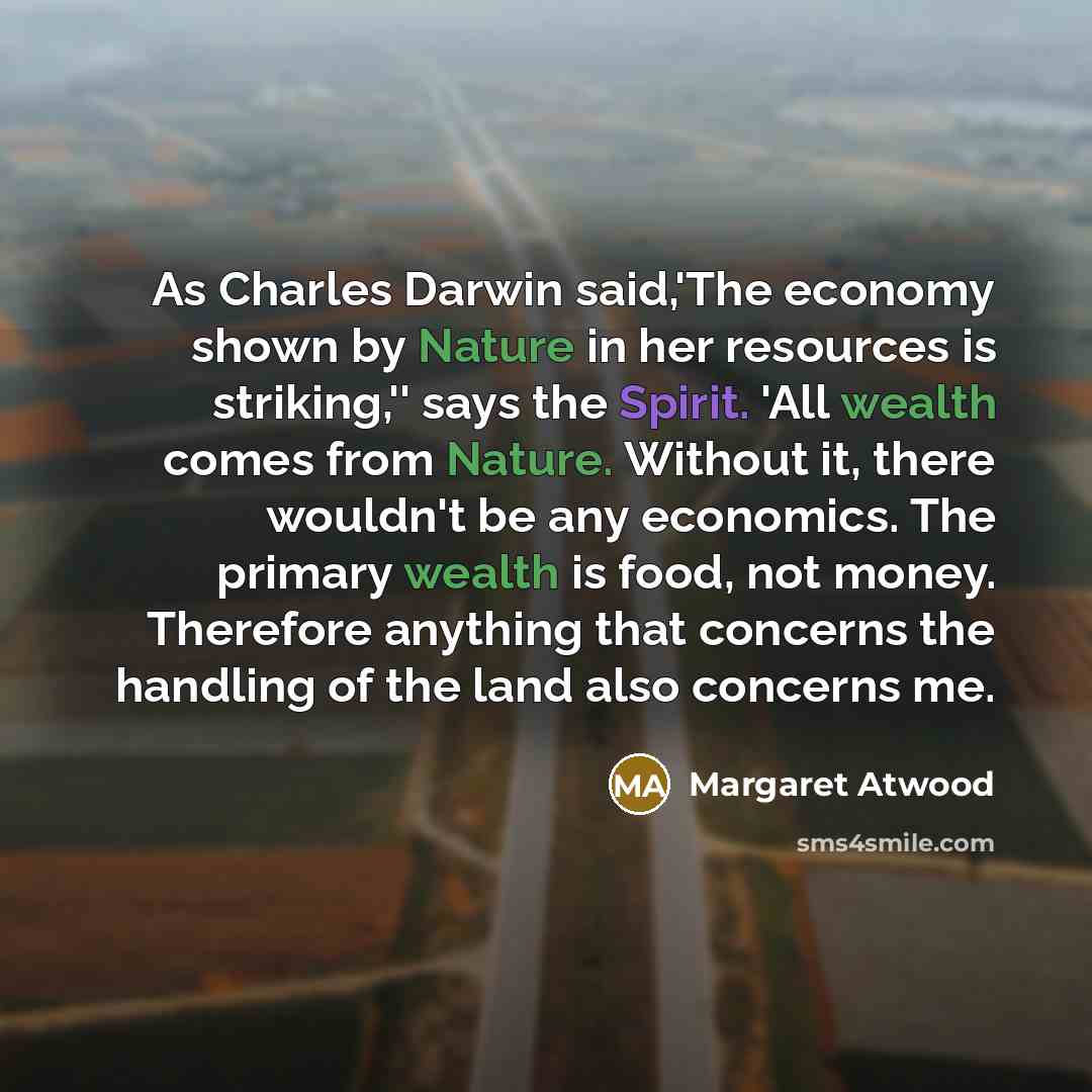 “As Charles Darwin said,'The economy shown by Nature in her resources is striking,'' says the Spirit. 'All wealth comes from Nature. Without it, there wouldn't be any economics. The primary wealth is food, not money. Therefore anything that concerns the handling of the land also concerns me.” quote by Margaret Atwood