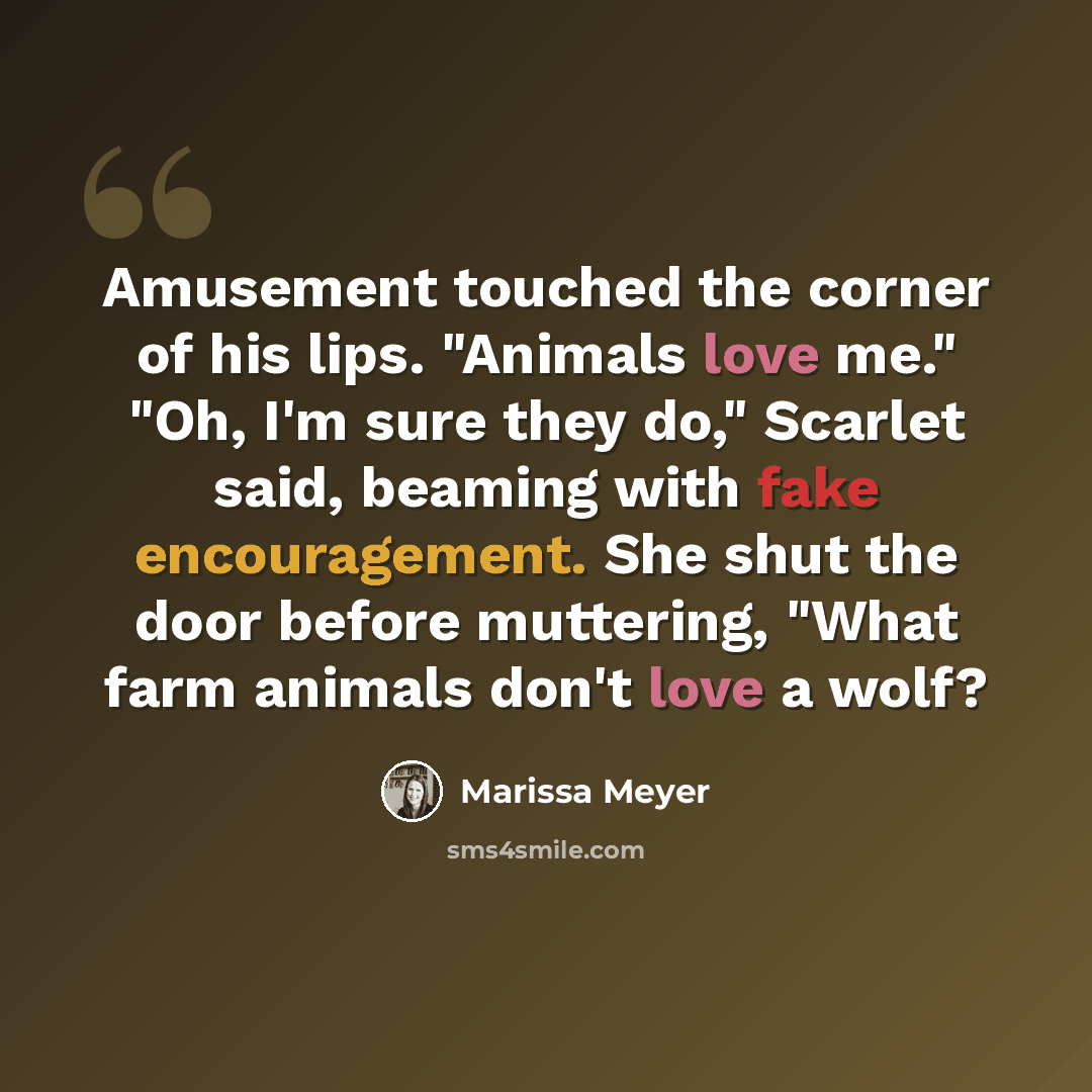 “Amusement touched the corner of his lips. "Animals love me." "Oh, I'm sure they do," Scarlet said, beaming with fake encouragement. She shut the door before muttering, "What farm animals don't love a wolf?” quote by Marissa Meyer