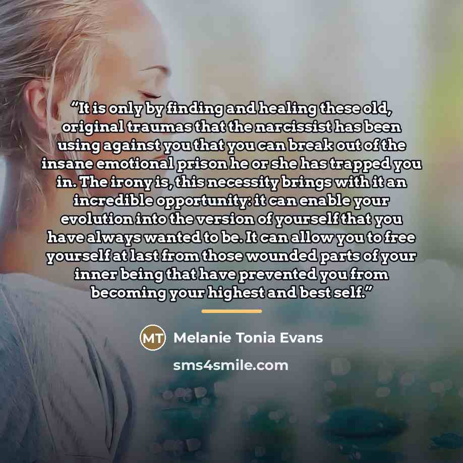 “It is only by finding and healing these old, original traumas that the narcissist has been using against you that you can break out of the insane emotional prison he or she has trapped you in. The irony is, this necessity brings with it an incredible opportunity: it can enable your evolution into…” quote by Melanie Tonia Evans