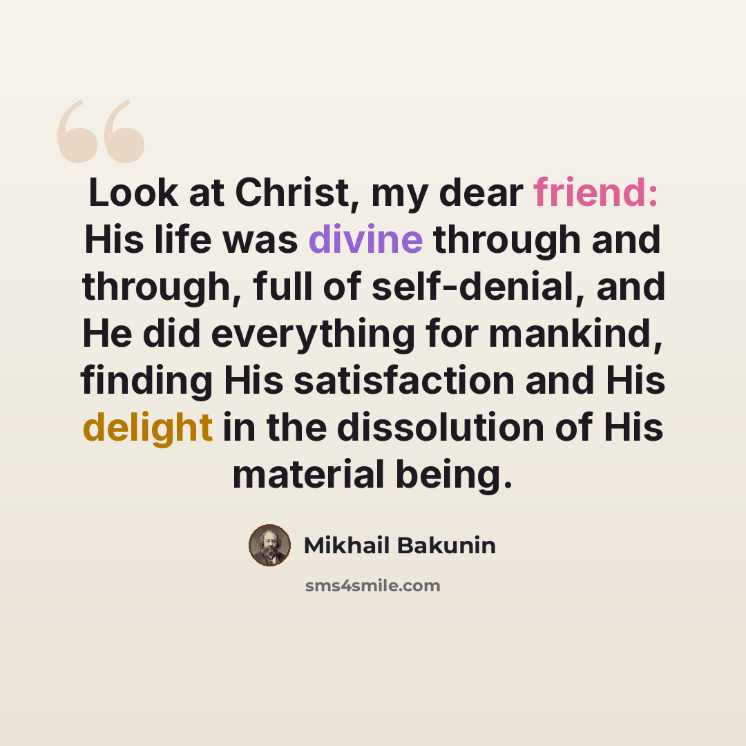 “Look at Christ, my dear friend: His life was divine through and through, full of self-denial, and He did everything for mankind, finding His satisfaction and His delight in the dissolution of His material being.” quote by Mikhail Bakunin