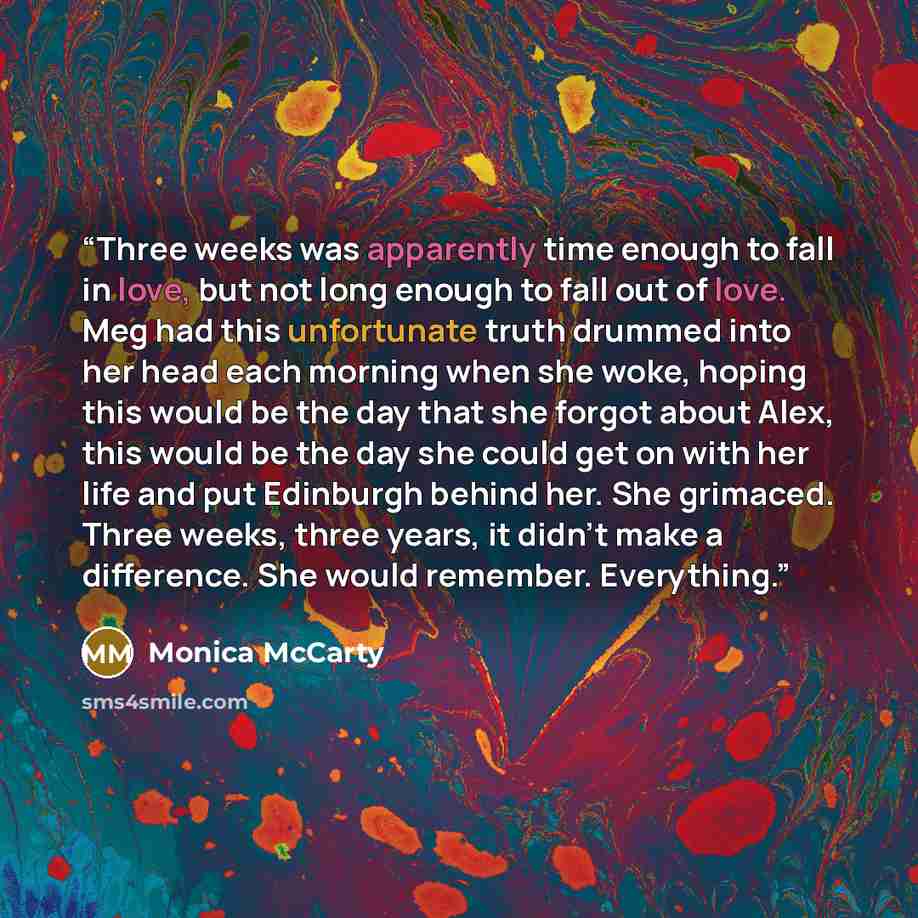 “Three weeks was apparently time enough to fall in love, but not long enough to fall out of love. Meg had this unfortunate truth drummed into her head each morning when she woke, hoping this would be the day that she forgot about Alex, this would be the day she could get on with her life and put…” quote by Monica McCarty