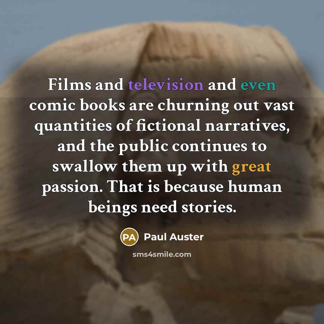 “Films and television and even comic books are churning out vast quantities of fictional narratives, and the public continues to swallow them up with great passion. That is because human beings need stories.” quote by Paul Auster